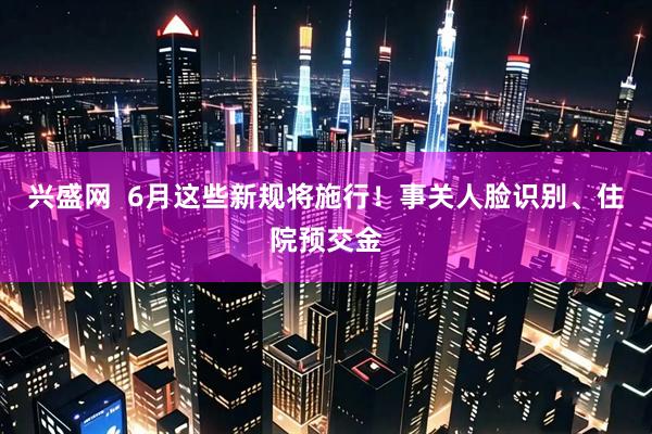 兴盛网  6月这些新规将施行！事关人脸识别、住院预交金