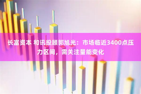 长富资本 和讯投顾郭旭光：市场临近3400点压力区间，需关注量能变化