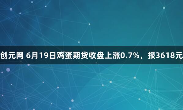 创元网 6月19日鸡蛋期货收盘上涨0.7%,报3618元