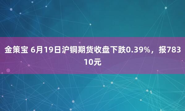 金策宝 6月19日沪铜期货收盘下跌0.39%，报78310元