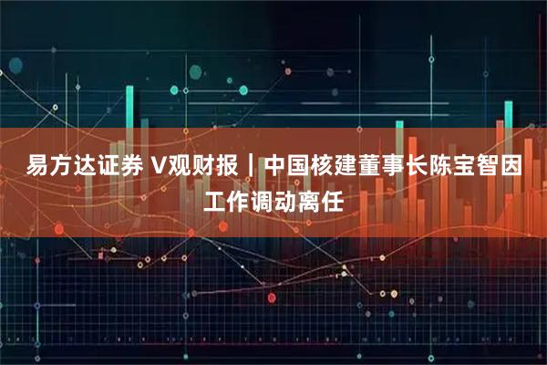 易方达证券 V观财报｜中国核建董事长陈宝智因工作调动离任