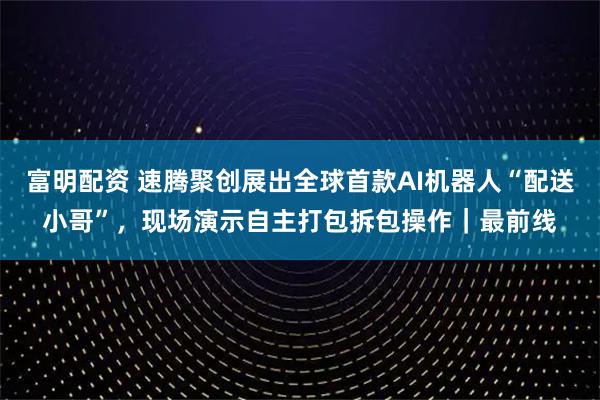 富明配资 速腾聚创展出全球首款AI机器人“配送小哥”，现场演示自主打包拆包操作｜最前线