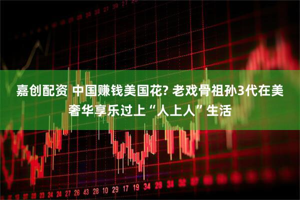 嘉创配资 中国赚钱美国花? 老戏骨祖孙3代在美奢华享乐过上“人上人”生活