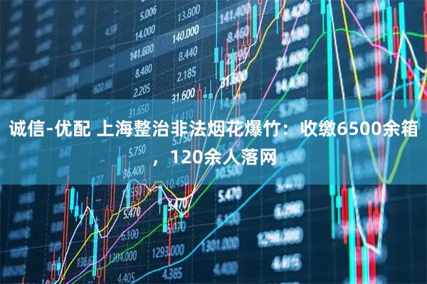 诚信-优配 上海整治非法烟花爆竹：收缴6500余箱，120余人落网