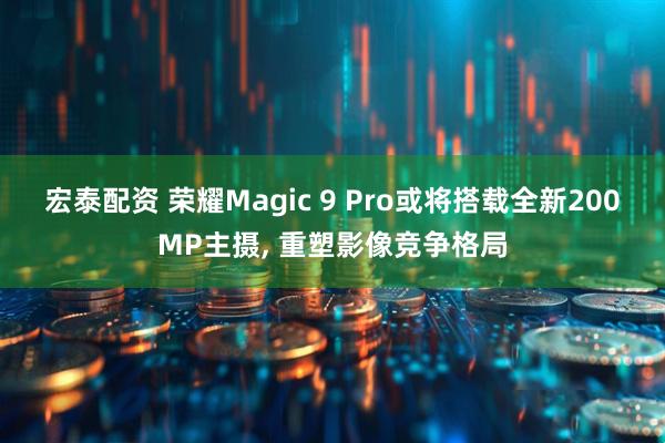 宏泰配资 荣耀Magic 9 Pro或将搭载全新200MP主摄, 重塑影像竞争格局