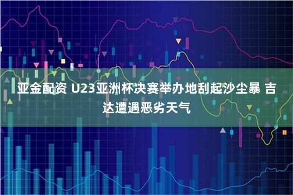 亚金配资 U23亚洲杯决赛举办地刮起沙尘暴 吉达遭遇恶劣天气