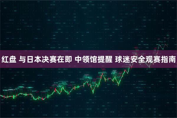 红盘 与日本决赛在即 中领馆提醒 球迷安全观赛指南