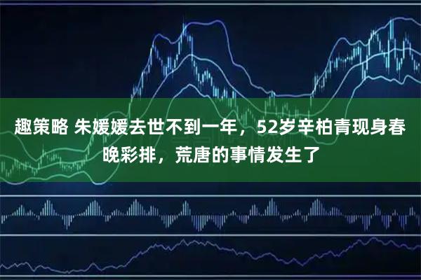 趣策略 朱媛媛去世不到一年，52岁辛柏青现身春晚彩排，荒唐的事情发生了