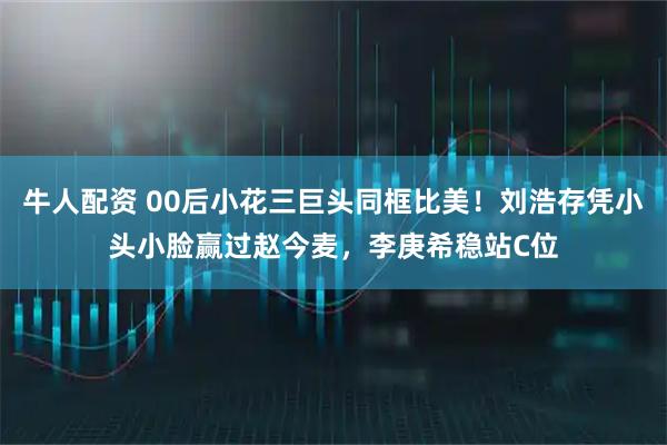 牛人配资 00后小花三巨头同框比美！刘浩存凭小头小脸赢过赵今麦，李庚希稳站C位