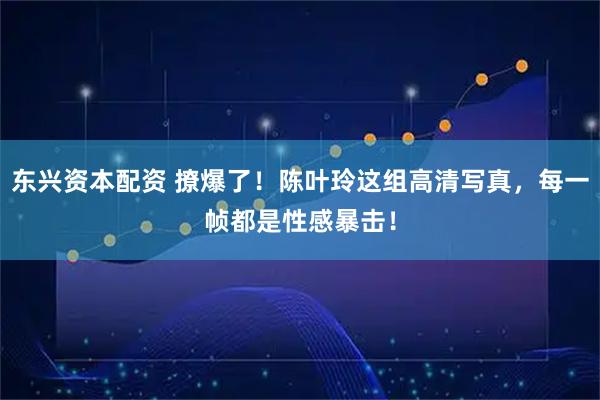 东兴资本配资 撩爆了！陈叶玲这组高清写真，每一帧都是性感暴击！