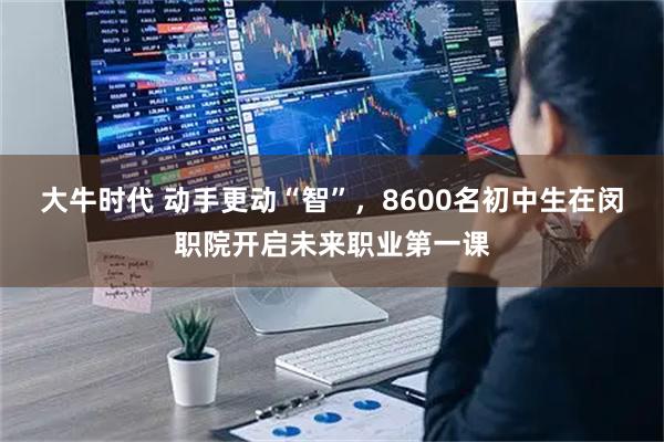 大牛时代 动手更动“智”，8600名初中生在闵职院开启未来职业第一课