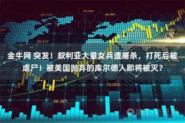 金牛网 突发！叙利亚大量女兵遭屠杀，打死后被虐尸！被美国抛弃的库尔德人即将被灭？