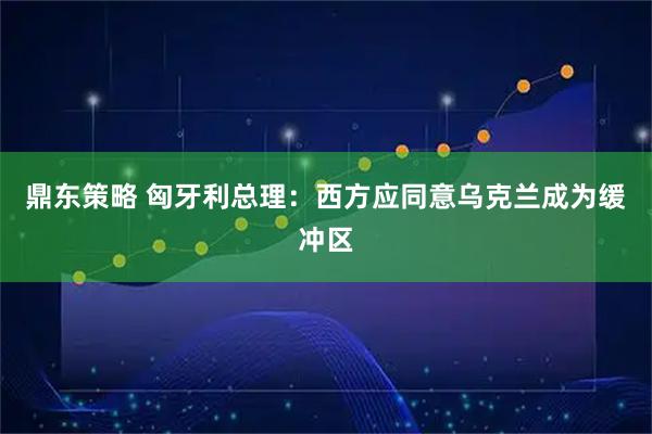 鼎东策略 匈牙利总理：西方应同意乌克兰成为缓冲区