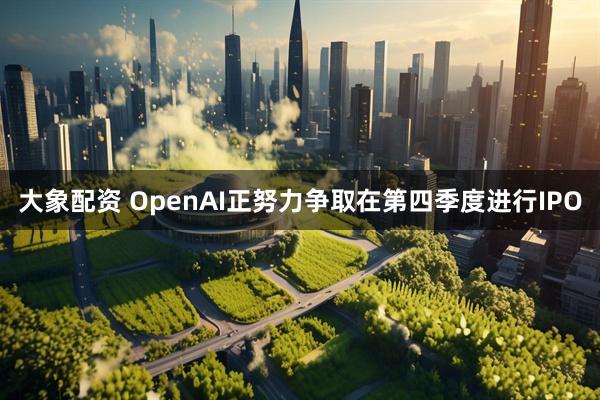 大象配资 OpenAI正努力争取在第四季度进行IPO