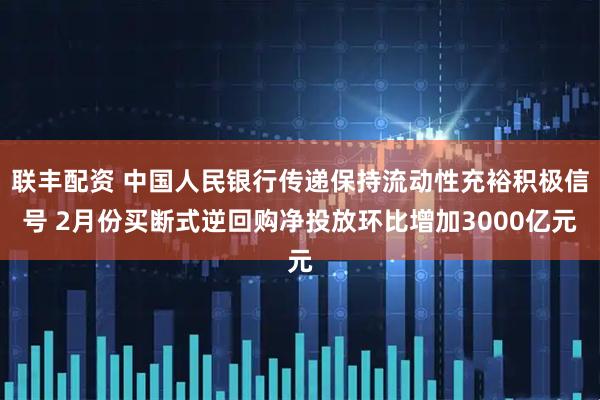 联丰配资 中国人民银行传递保持流动性充裕积极信号 2月份买断式逆回购净投放环比增加3000亿元