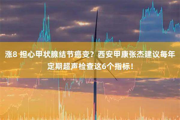 涨8 担心甲状腺结节癌变?西安甲康张杰建议每年定期超声检查这6个指标!