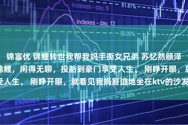 锦富优 锦鲤转世我帮我妈手撕女兄弟 苏忆然顾泽凯陈晚晴我是阎王养的锦鲤,闲得无聊,投胎到豪门享受人生。 刚睁开眼,就看见我妈窘迫地坐在ktv的沙发上。