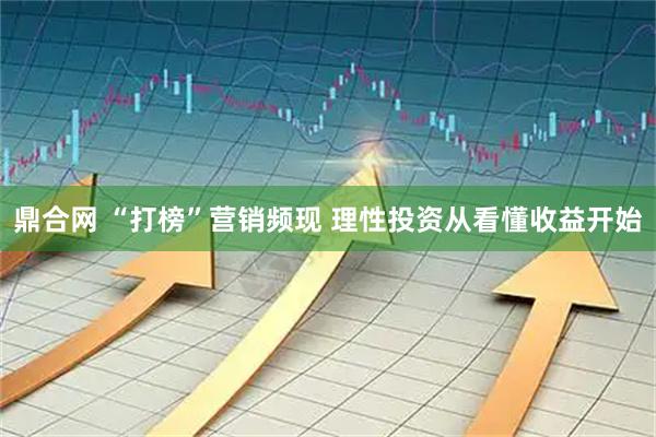 鼎合网 “打榜”营销频现 理性投资从看懂收益开始
