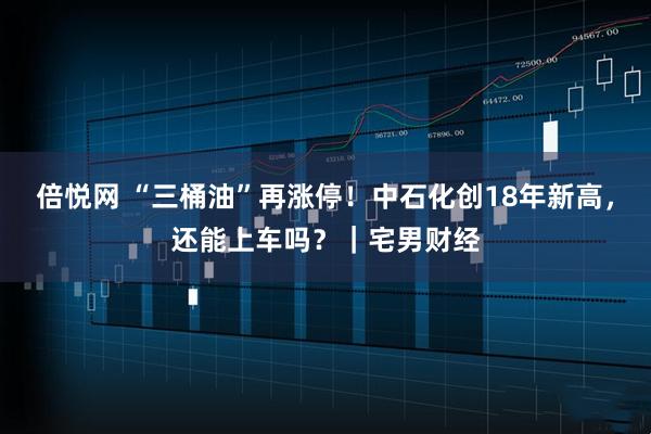 倍悦网 “三桶油”再涨停！中石化创18年新高，还能上车吗？｜宅男财经